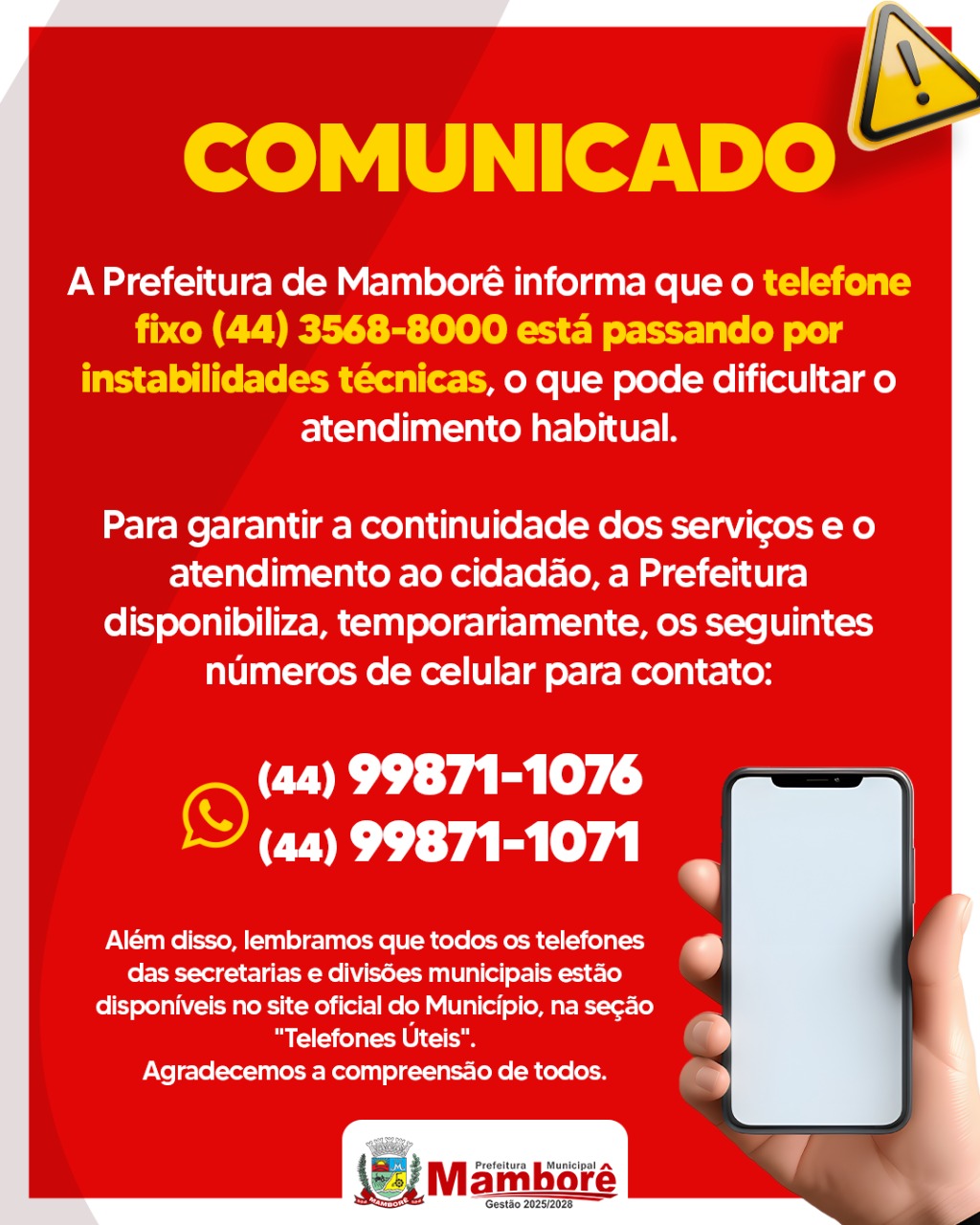 COMUNICADO À POPULAÇÃO A Prefeitura de Mamborê informa que o telefone fixo (44) 3568-8000 está passando por instabilidades técnicas, o que pode dificultar o atendimento habitual. Para garantir a continuidade dos serviços e o atendimento ao cidadão, a Prefeitura disponibiliza, temporariamente, os seguintes números de celular para contato: 📱 (44) 99871-1076 📱 (44) 99871-1071 Além disso, lembramos que todos os telefones das secretarias e divisões municipais estão disponíveis no site oficial do Município, na seção "Telefones Úteis". Agradecemos a compreensão de todos. Prefeitura Municipal de Mamborê