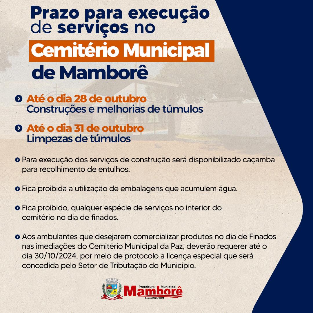 Comunicado - Imprensa – Prefeitura de Mamborê A Prefeitura de Mamborê informa que os trabalhos de reforma, construção e melhorias nos túmulos do Cemitério Municipal poderão ser realizados até o dia 28 de outubro. Já os serviços de limpeza nos túmulos poderão ser feitos até 31 de outubro. Após essa data, a equipe responsável fará uma limpeza geral no local em preparação para o Dia de Finados. Caçambas serão disponibilizadas para recolhimento de entulhos provenientes das cons… Ver mais